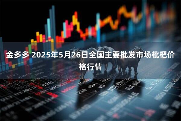 金多多 2025年5月26日全国主要批发市场枇杷价格行情