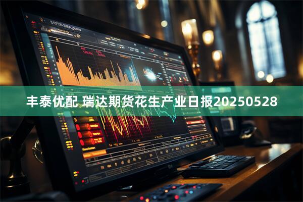 丰泰优配 瑞达期货花生产业日报20250528