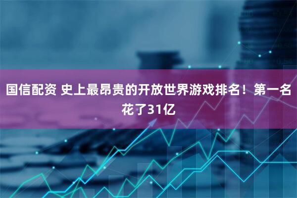 国信配资 史上最昂贵的开放世界游戏排名！第一名花了31亿