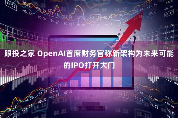 跟投之家 OpenAI首席财务官称新架构为未来可能的IPO打开大门