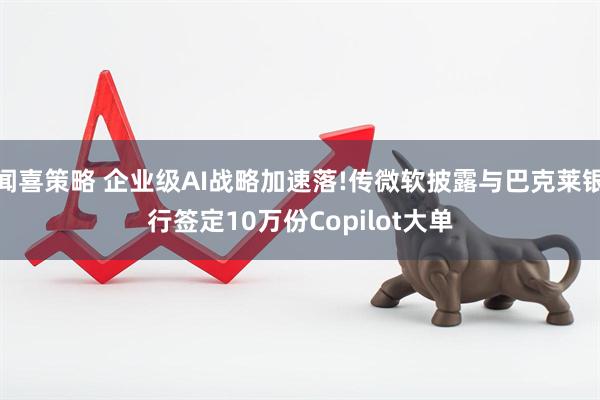 闻喜策略 企业级AI战略加速落!传微软披露与巴克莱银行签定10万份Copilot大单