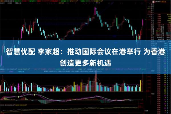 智慧优配 李家超：推动国际会议在港举行 为香港创造更多新机遇