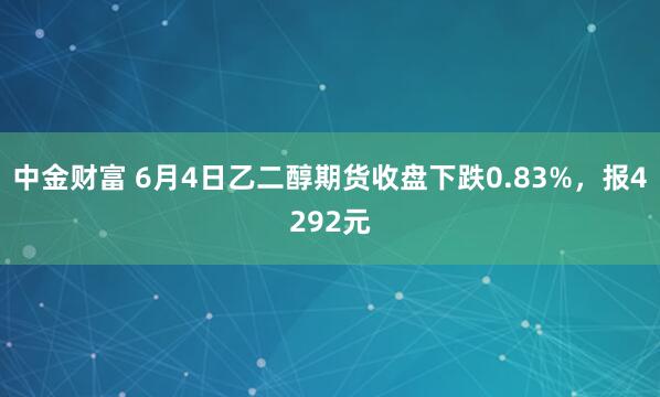 中金财富 6月4日乙二醇期货收盘下跌0.83%，报4292元