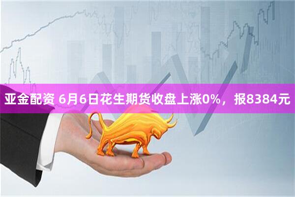 亚金配资 6月6日花生期货收盘上涨0%，报8384元
