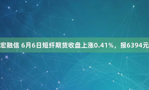 宏融信 6月6日短纤期货收盘上涨0.41%，报6394元