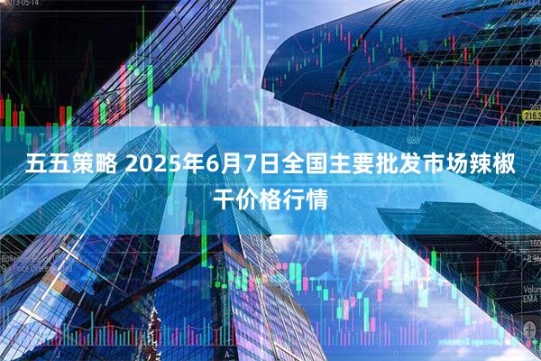五五策略 2025年6月7日全国主要批发市场辣椒干价格行情