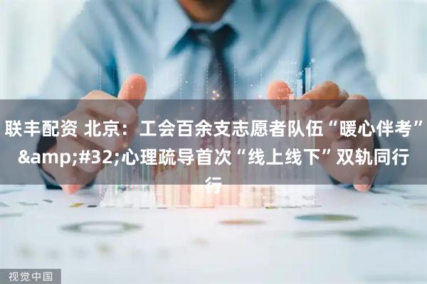 联丰配资 北京：工会百余支志愿者队伍“暖心伴考”&#32;心理疏导首次“线上线下”双轨同行