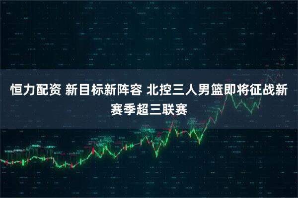 恒力配资 新目标新阵容 北控三人男篮即将征战新赛季超三联赛