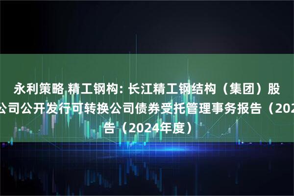 永利策略 精工钢构: 长江精工钢结构(集团)股份有限公司公开发行可转换公司债券受托管理事务报告(2024年度)