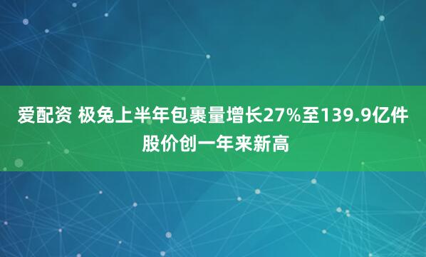 爱配资 极兔上半年包裹量增长27%至139.9亿件 股价创一年来新高