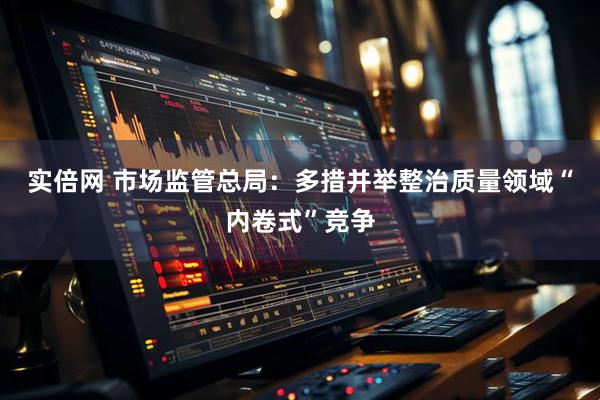 实倍网 市场监管总局：多措并举整治质量领域“内卷式”竞争
