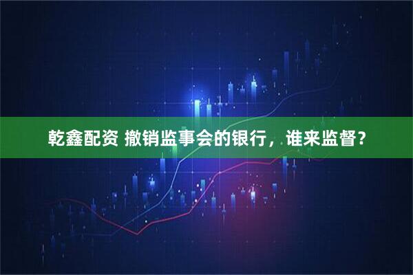 乾鑫配资 撤销监事会的银行，谁来监督？