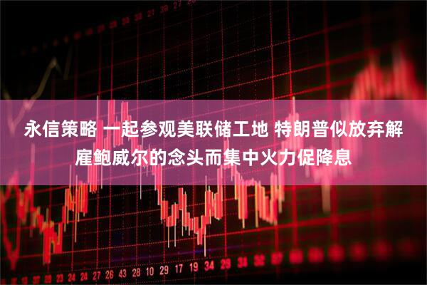 永信策略 一起参观美联储工地 特朗普似放弃解雇鲍威尔的念头而集中火力促降息