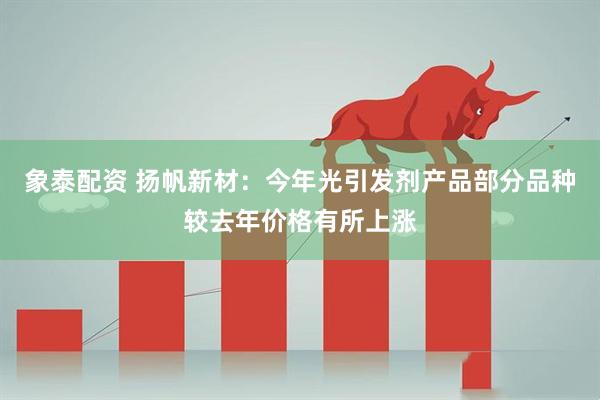 象泰配资 扬帆新材：今年光引发剂产品部分品种较去年价格有所上涨