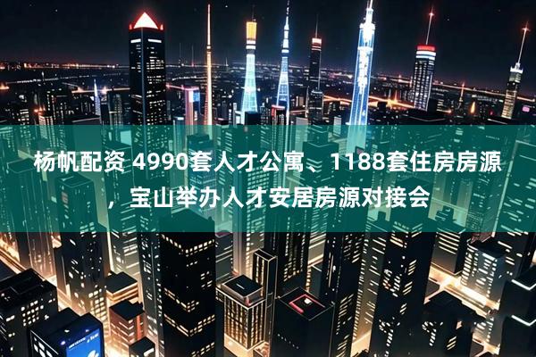 杨帆配资 4990套人才公寓、1188套住房房源，宝山举办人才安居房源对接会