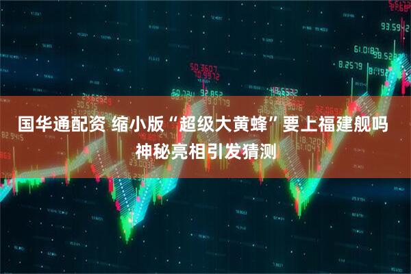 国华通配资 缩小版“超级大黄蜂”要上福建舰吗 神秘亮相引发猜测