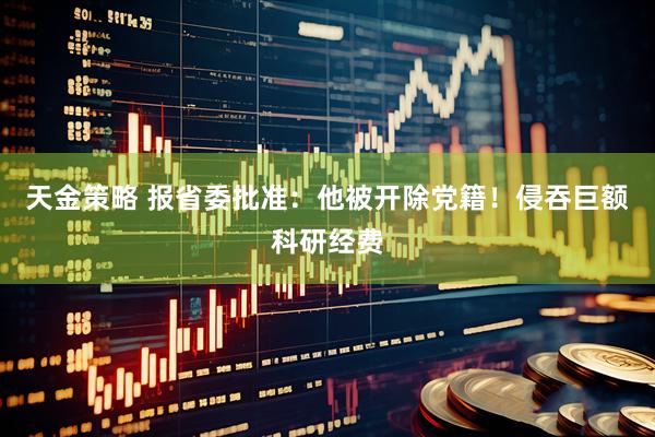 天金策略 报省委批准：他被开除党籍！侵吞巨额科研经费