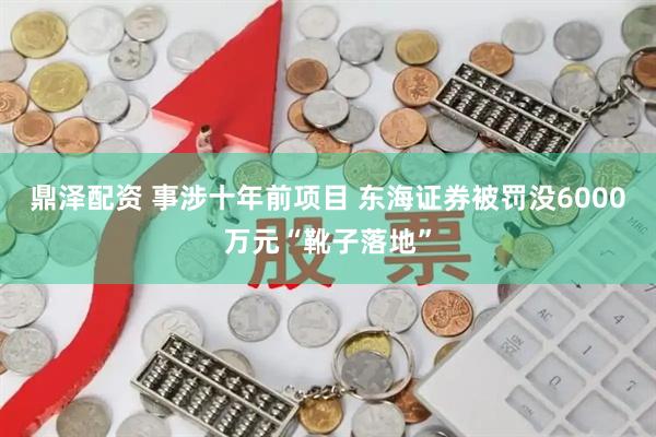鼎泽配资 事涉十年前项目 东海证券被罚没6000万元“靴子落地”