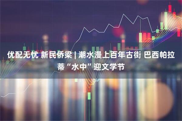 优配无忧 新民侨梁 | 潮水漫上百年古街 巴西帕拉蒂“水中”迎文学节