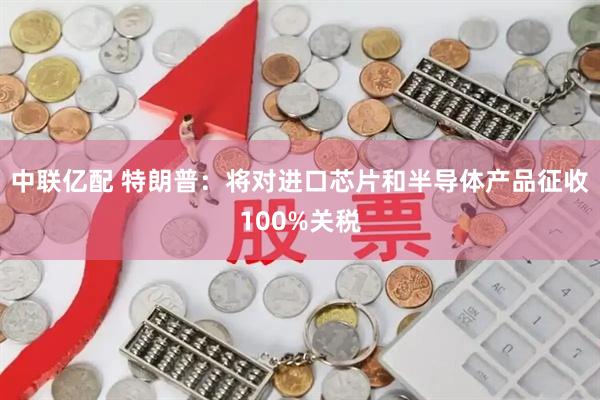 中联亿配 特朗普：将对进口芯片和半导体产品征收100%关税