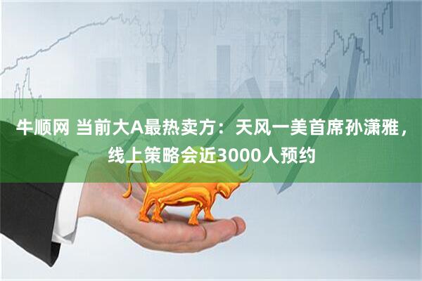 牛顺网 当前大A最热卖方：天风一美首席孙潇雅，线上策略会近3000人预约