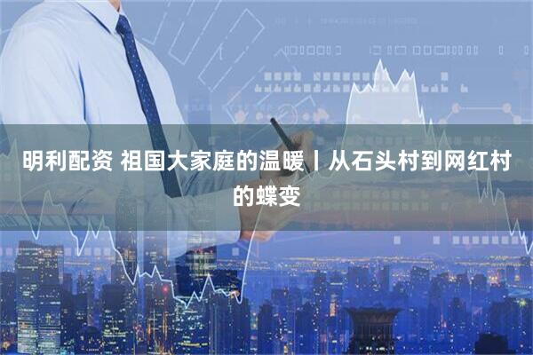 明利配资 祖国大家庭的温暖丨从石头村到网红村的蝶变