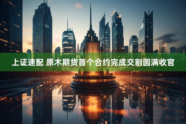 上证速配 原木期货首个合约完成交割圆满收官