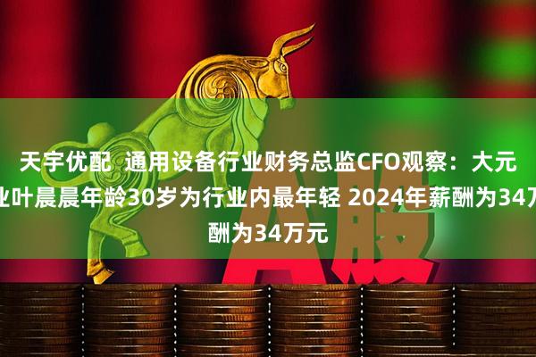 天宇优配  通用设备行业财务总监CFO观察：大元泵业叶晨晨年龄30岁为行业内最年轻 2024年薪酬为34万元