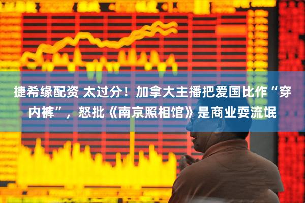 捷希缘配资 太过分！加拿大主播把爱国比作“穿内裤”，怒批《南京照相馆》是商业耍流氓