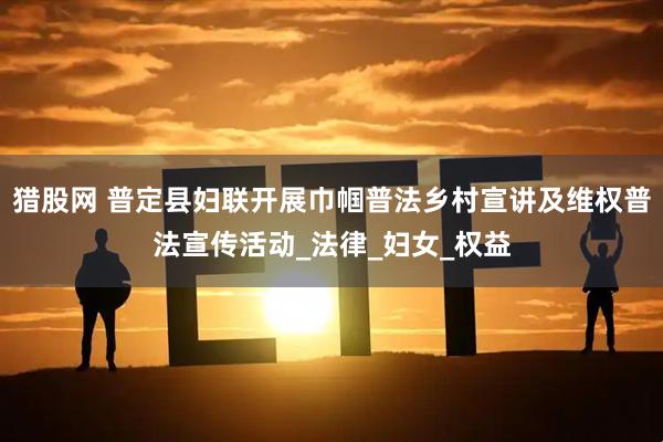 猎股网 普定县妇联开展巾帼普法乡村宣讲及维权普法宣传活动_法律_妇女_权益