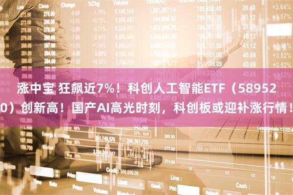 涨中宝 狂飙近7%！科创人工智能ETF（589520）创新高！国产AI高光时刻，科创板或迎补涨行情！