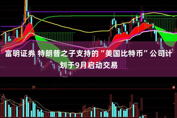 富明证券 特朗普之子支持的“美国比特币”公司计划于9月启动交易