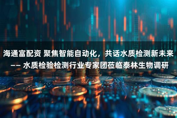 海通富配资 聚焦智能自动化，共话水质检测新未来 —— 水质检验检测行业专家团莅临泰林生物调研