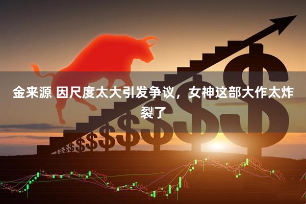 金来源 因尺度太大引发争议，女神这部大作太炸裂了