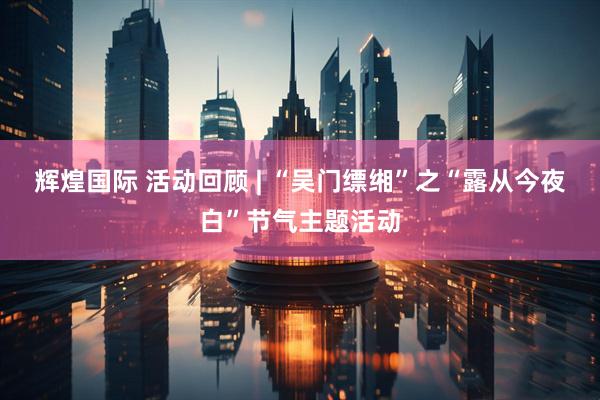 辉煌国际 活动回顾 | “吴门缥缃”之“露从今夜白”节气主题活动