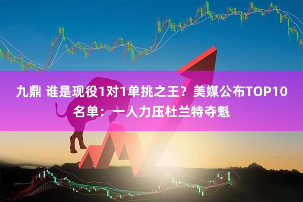 九鼎 谁是现役1对1单挑之王？美媒公布TOP10名单：一人力压杜兰特夺魁