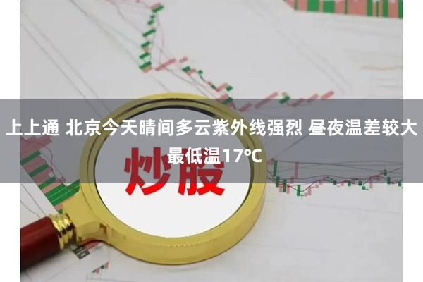 上上通 北京今天晴间多云紫外线强烈 昼夜温差较大 最低温17℃