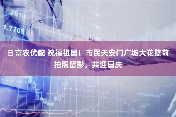 日富农优配 祝福祖国！市民天安门广场大花篮前拍照留影，共迎国庆